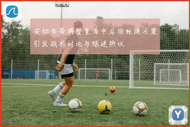 安切洛蒂调整皇马中后场轮换方案引发战术讨论与球迷热议