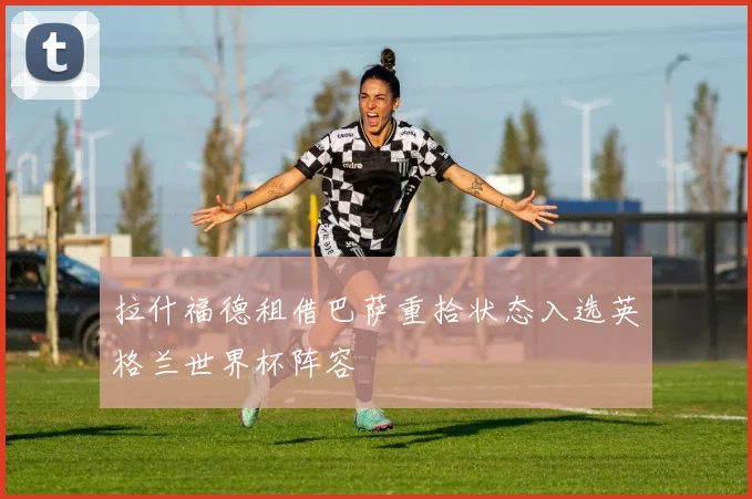 拉什福德租借巴萨重拾状态入选英格兰世界杯阵容