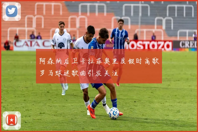 阿森纳后卫卡拉菲奥里度假时高歌罗马球迷歌曲引发关注