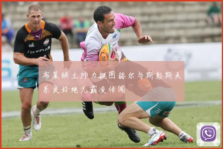 布莱顿主帅力挺图赫尔与斯彭斯关系良好绝无霸凌传闻