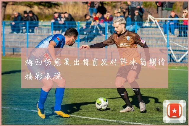 梅西伤愈复出将首发对阵冰岛期待精彩表现
