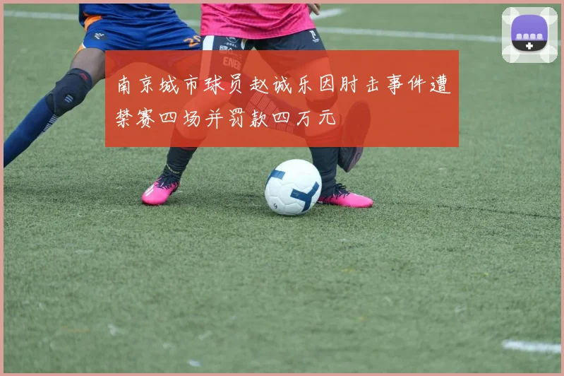 南京城市球员赵诚乐因肘击事件遭禁赛四场并罚款四万元