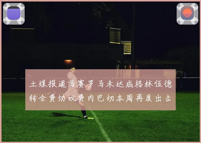 土媒报道马赛罗马未达成格林伍德转会费协议费内巴切本周再度出击