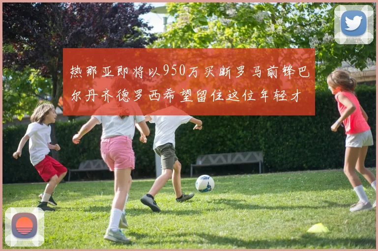热那亚即将以950万买断罗马前锋巴尔丹齐德罗西希望留住这位年轻才俊