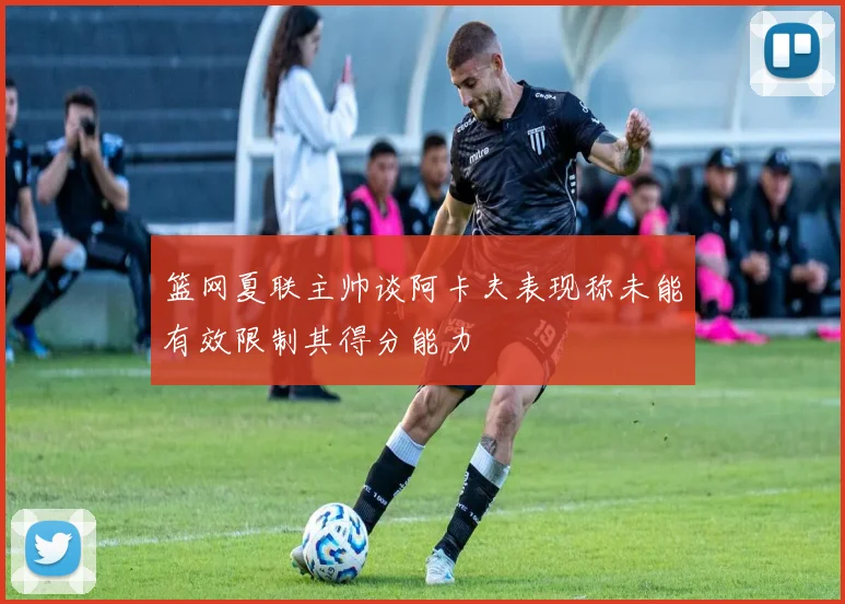 篮网夏联主帅谈阿卡夫表现称未能有效限制其得分能力