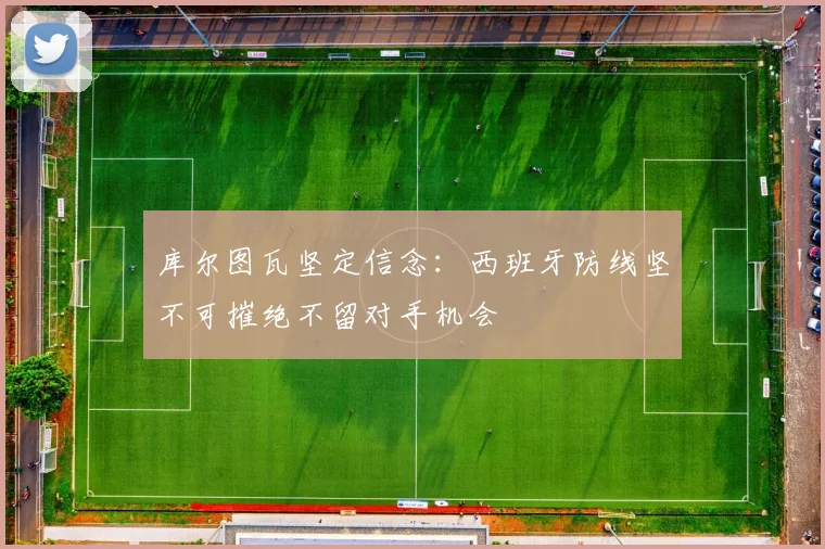 库尔图瓦坚定信念：西班牙防线坚不可摧绝不留对手机会