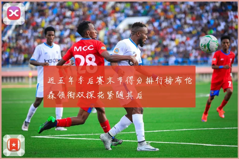 近五年季后赛末节得分排行榜布伦森领衔双探花紧随其后
