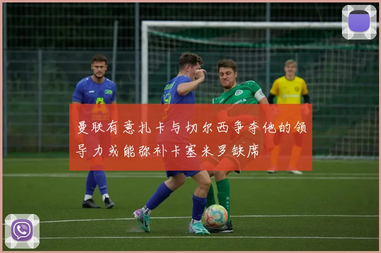 曼联有意扎卡与切尔西争夺他的领导力或能弥补卡塞米罗缺席