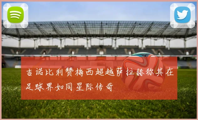 吉诺比利赞梅西超越萨拉赫称其在足球界如同星际传奇