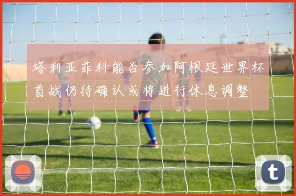 塔利亚菲科能否参加阿根廷世界杯首战仍待确认或将进行休息调整