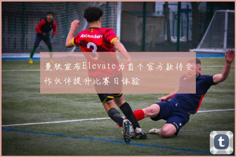 曼联宣布Elevate为首个官方款待合作伙伴提升比赛日体验
