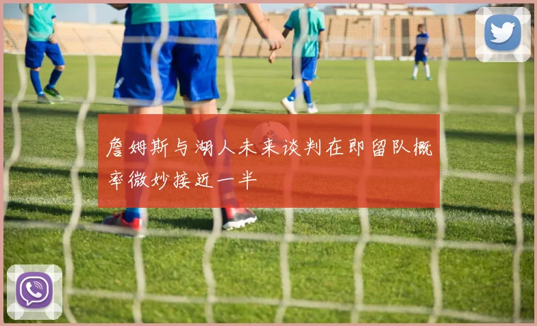詹姆斯与湖人未来谈判在即留队概率微妙接近一半