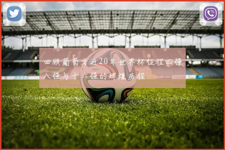 回顾葡萄牙近20年世界杯征程四强八强与十六强的辉煌历程