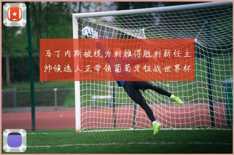 马丁内斯被视为利雅得胜利新任主帅候选人正带领葡萄牙征战世界杯