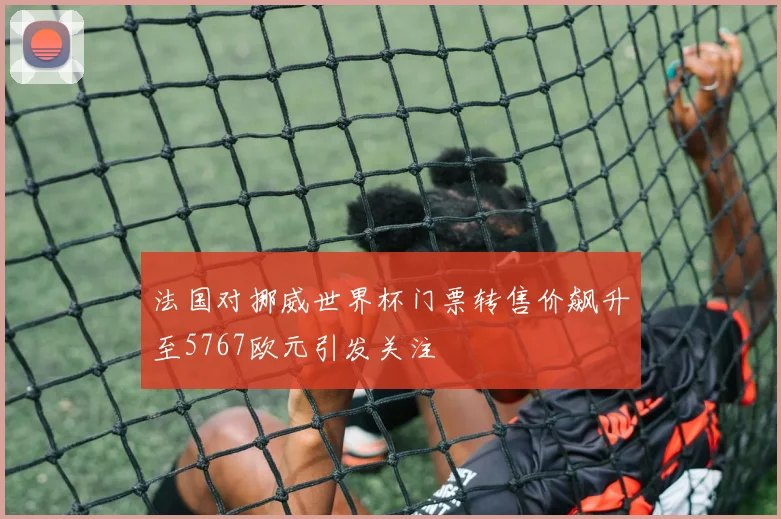 法国对挪威世界杯门票转售价飙升至5767欧元引发关注