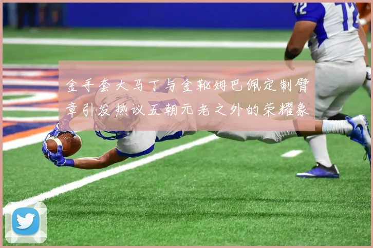 金手套大马丁与金靴姆巴佩定制臂章引发热议五朝元老之外的荣耀象征