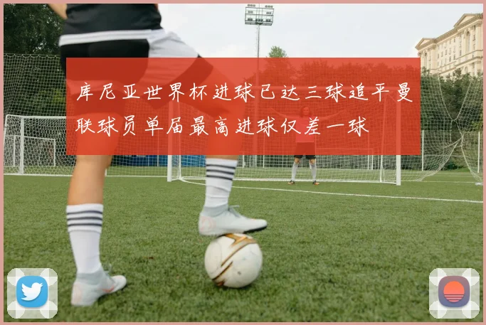 库尼亚世界杯进球已达三球追平曼联球员单届最高进球仅差一球