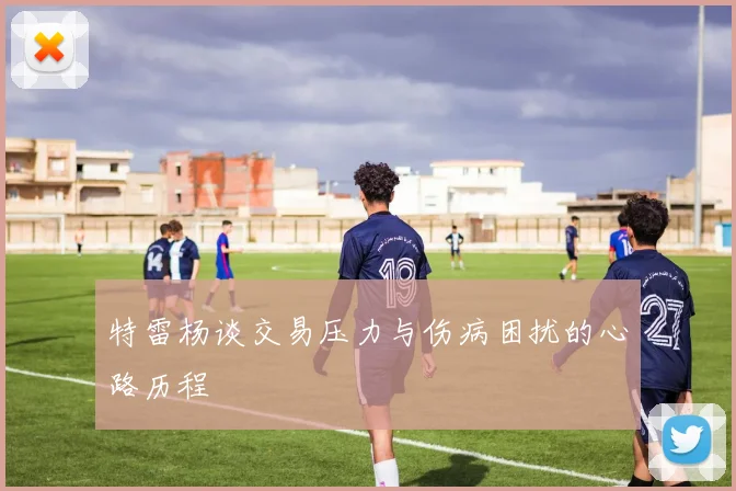 特雷杨谈交易压力与伤病困扰的心路历程