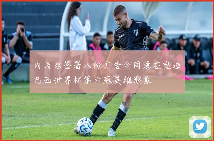 内马尔签署八份广告合同意在塑造巴西世界杯第六冠英雄形象