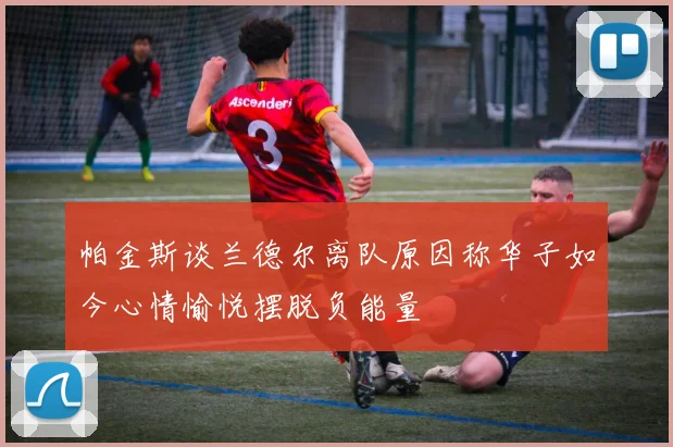 帕金斯谈兰德尔离队原因称华子如今心情愉悦摆脱负能量