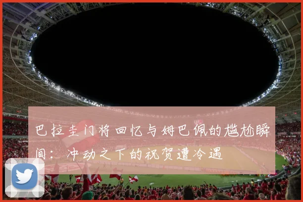 巴拉圭门将回忆与姆巴佩的尴尬瞬间：冲动之下的祝贺遭冷遇
