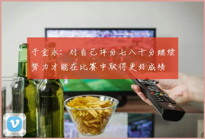 于金永：对自己评分七八十分继续努力才能在比赛中取得更好成绩